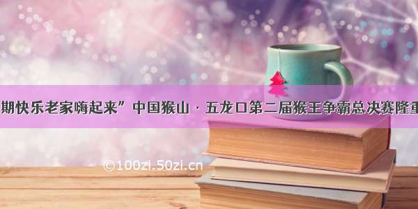 “暑期快乐老家嗨起来”中国猴山·五龙口第二届猴王争霸总决赛隆重举行