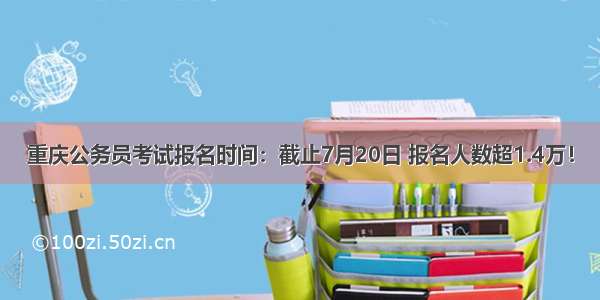 重庆公务员考试报名时间：截止7月20日 报名人数超1.4万！