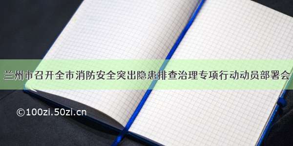 兰州市召开全市消防安全突出隐患排查治理专项行动动员部署会