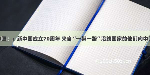 「我爱你 中国！」新中国成立70周年 来自“一带一路”沿线国家的他们向中国人民送祝福