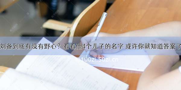 刘备到底有没有野心？看看他4个儿子的名字 或许你就知道答案了