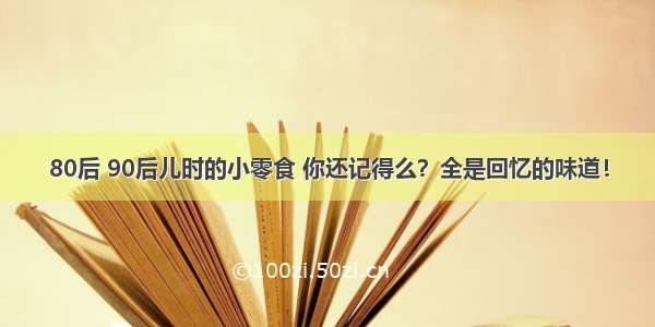 80后 90后儿时的小零食 你还记得么？全是回忆的味道！