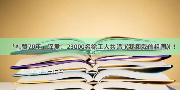 「礼赞70年」深爱！23000名徐工人共唱《我和我的祖国》！