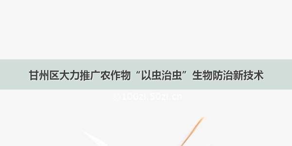 甘州区大力推广农作物“以虫治虫”生物防治新技术