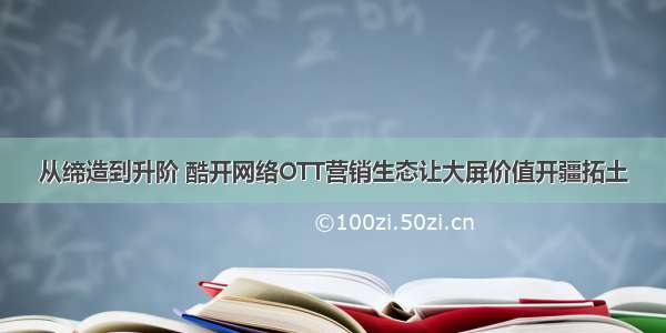 从缔造到升阶 酷开网络OTT营销生态让大屏价值开疆拓土