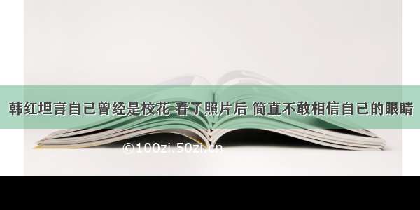 韩红坦言自己曾经是校花 看了照片后 简直不敢相信自己的眼睛