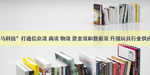 “小斑马科技”打通信息流 商流 物流 资金流和数据流 升级玩具行业供应链系统