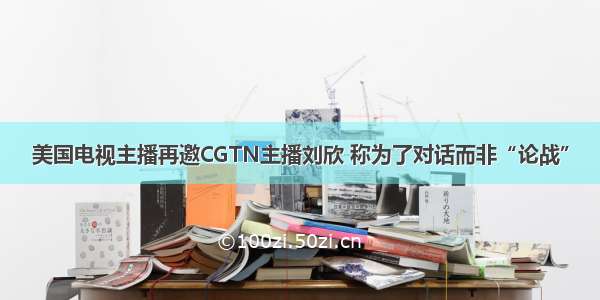 美国电视主播再邀CGTN主播刘欣 称为了对话而非“论战”