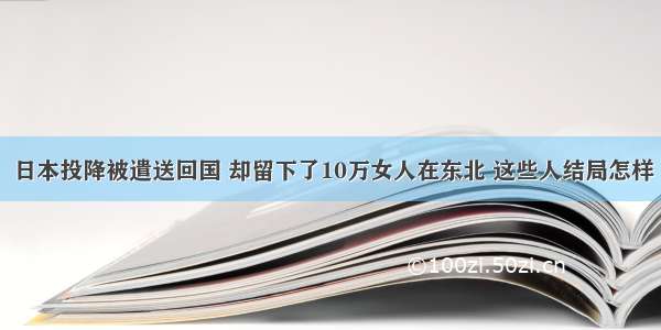 日本投降被遣送回国 却留下了10万女人在东北 这些人结局怎样