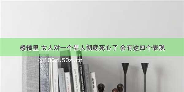 感情里 女人对一个男人彻底死心了 会有这四个表现