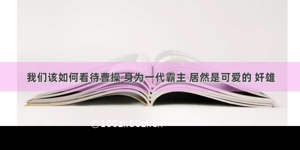 我们该如何看待曹操 身为一代霸主 居然是可爱的 奸雄