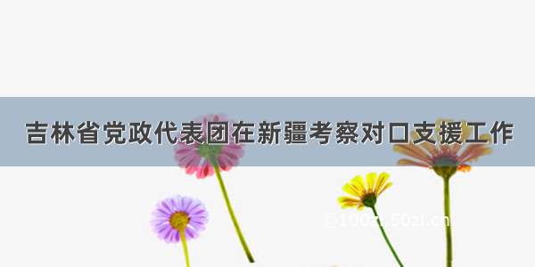 吉林省党政代表团在新疆考察对口支援工作