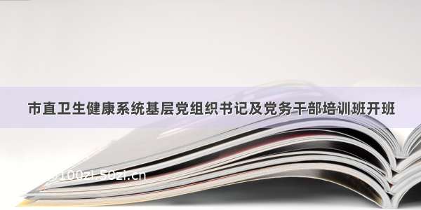 市直卫生健康系统基层党组织书记及党务干部培训班开班