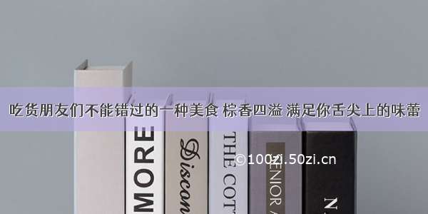 吃货朋友们不能错过的一种美食 棕香四溢 满足你舌尖上的味蕾