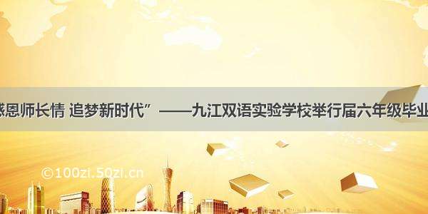 “感恩师长情 追梦新时代”——九江双语实验学校举行届六年级毕业典礼