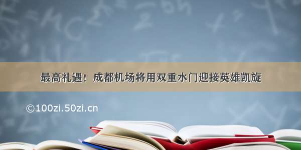 最高礼遇！成都机场将用双重水门迎接英雄凯旋