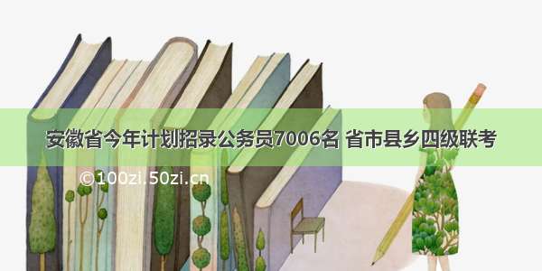 安徽省今年计划招录公务员7006名 省市县乡四级联考