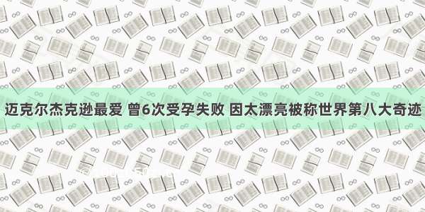 迈克尔杰克逊最爱 曾6次受孕失败 因太漂亮被称世界第八大奇迹