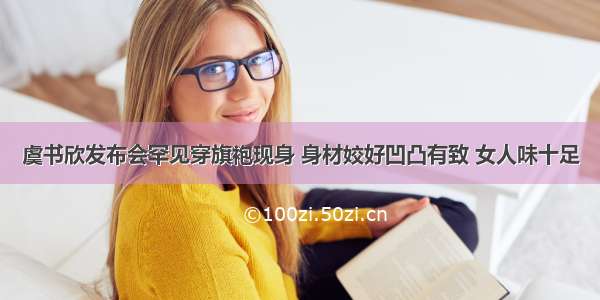 虞书欣发布会罕见穿旗袍现身 身材姣好凹凸有致 女人味十足