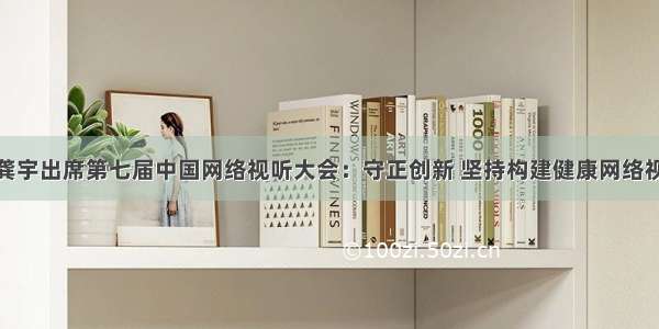 爱奇艺龚宇出席第七届中国网络视听大会：守正创新 坚持构建健康网络视听环境