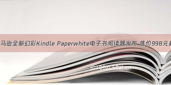 亚马逊全新幻彩Kindle Paperwhite电子书阅读器发布 售价998元起