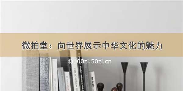 微拍堂：向世界展示中华文化的魅力
