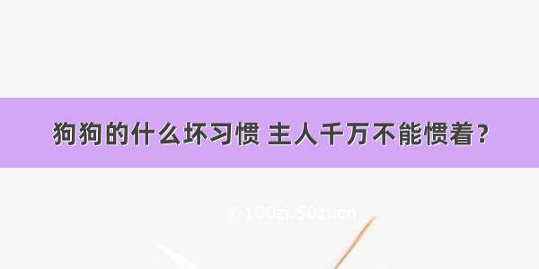 狗狗的什么坏习惯 主人千万不能惯着？