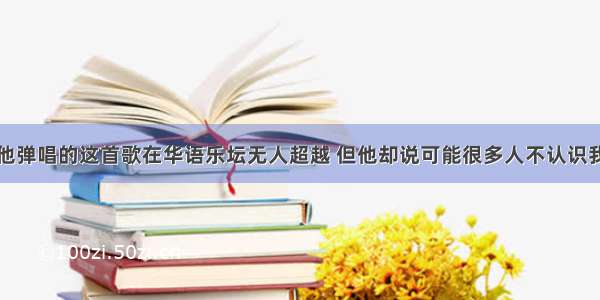 他弹唱的这首歌在华语乐坛无人超越 但他却说可能很多人不认识我