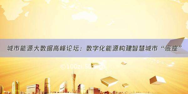 城市能源大数据高峰论坛：数字化能源构建智慧城市“底座”