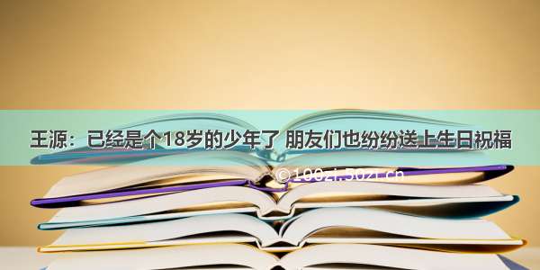 王源：已经是个18岁的少年了 朋友们也纷纷送上生日祝福