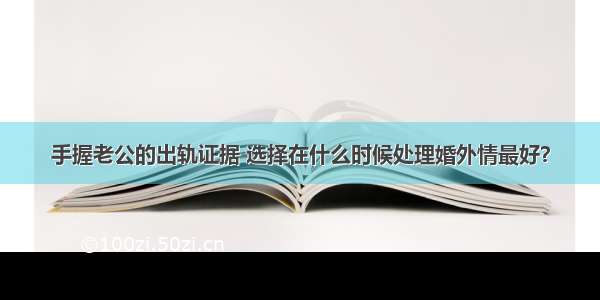 手握老公的出轨证据 选择在什么时候处理婚外情最好？