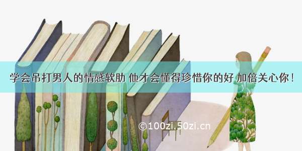 学会吊打男人的情感软肋 他才会懂得珍惜你的好 加倍关心你！