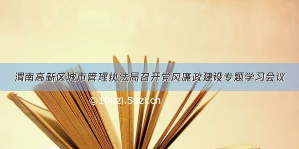 渭南高新区城市管理执法局召开党风廉政建设专题学习会议