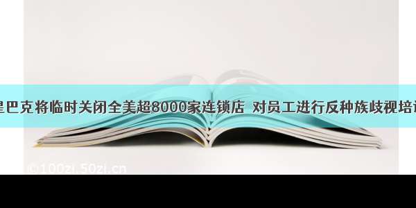 星巴克将临时关闭全美超8000家连锁店  对员工进行反种族歧视培训