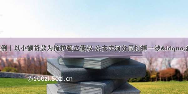 「扫黑除恶典型案例」以小额贷款为掩护强立债权 公安宁河分局打掉一涉“套路贷”恶势