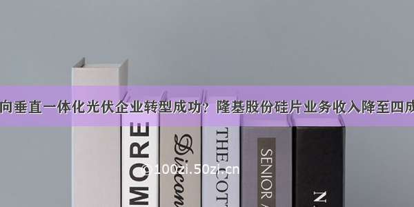 向垂直一体化光伏企业转型成功？隆基股份硅片业务收入降至四成