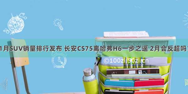 1月SUV销量排行发布 长安CS75离哈弗H6一步之遥 2月会反超吗？