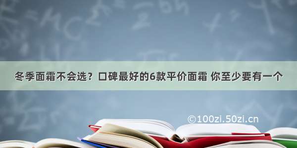 冬季面霜不会选？口碑最好的6款平价面霜 你至少要有一个