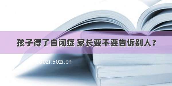 孩子得了自闭症 家长要不要告诉别人？