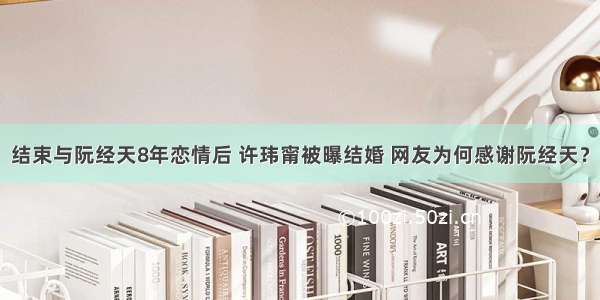 结束与阮经天8年恋情后 许玮甯被曝结婚 网友为何感谢阮经天？