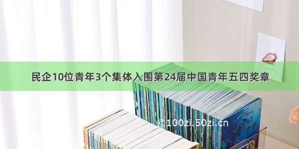 民企10位青年3个集体入围第24届中国青年五四奖章