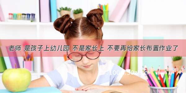 老师 是孩子上幼儿园 不是家长上 不要再给家长布置作业了