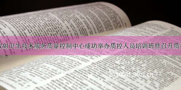 四川省放射卫生技术服务质量控制中心成功举办质控人员培训班暨召开质控工作会