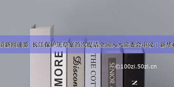 环境新闻速览｜长江保护法草案首次提请全国人大常委会审议（新华社）