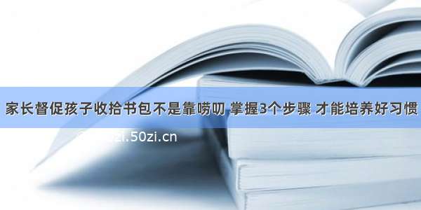 家长督促孩子收拾书包不是靠唠叨 掌握3个步骤 才能培养好习惯