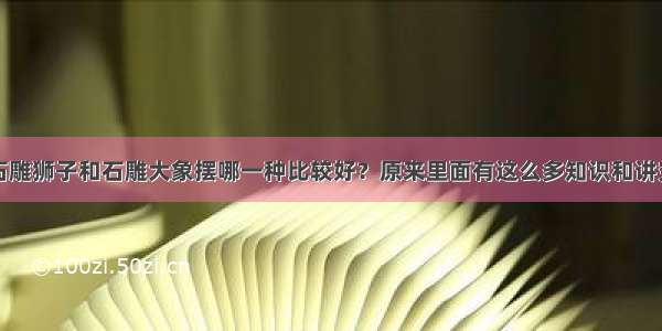 石雕狮子和石雕大象摆哪一种比较好？原来里面有这么多知识和讲究