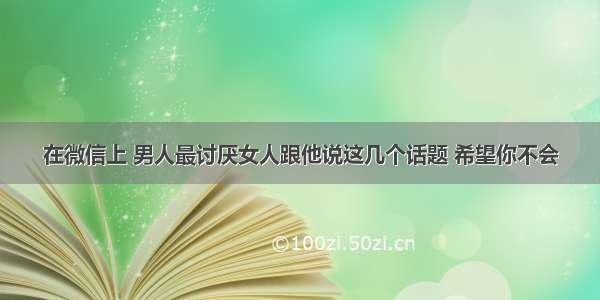 在微信上 男人最讨厌女人跟他说这几个话题 希望你不会