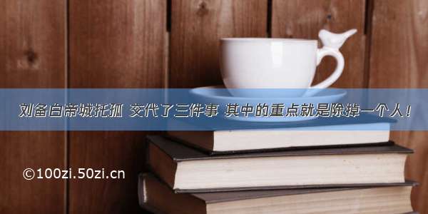 刘备白帝城托孤 交代了三件事 其中的重点就是除掉一个人！