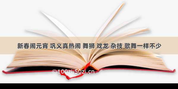 新春闹元宵 巩义真热闹 舞狮 戏龙 杂技 歌舞一样不少