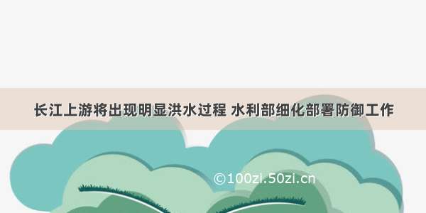 长江上游将出现明显洪水过程 水利部细化部署防御工作